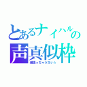 とあるナイハルの声真似枠（頑張っちゃうヨッ☆）