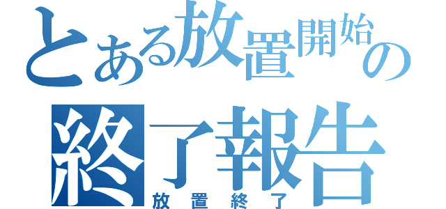 とある放置開始の終了報告（放置終了）