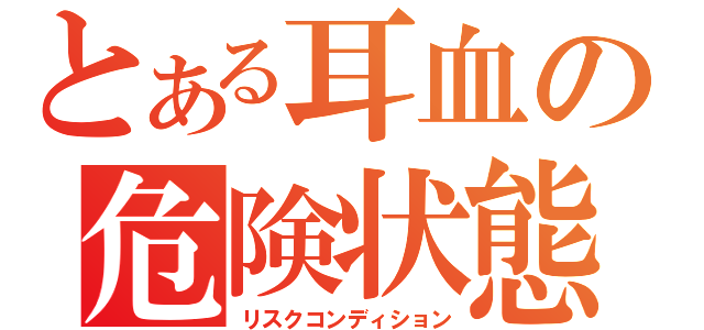 とある耳血の危険状態（リスクコンディション）