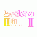 とある歌好の日和Ⅱ（♪ひよりん♪）