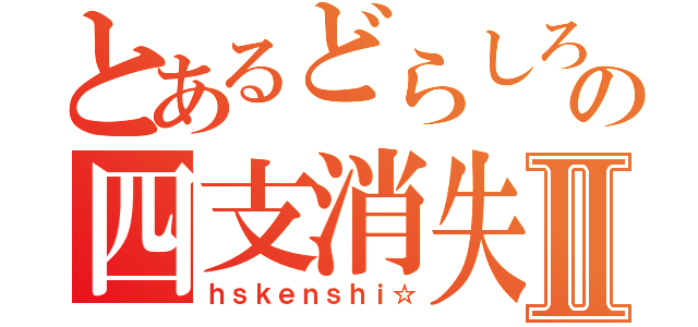 とあるどらしろの四支消失Ⅱ（ｈｓｋｅｎｓｈｉ☆）