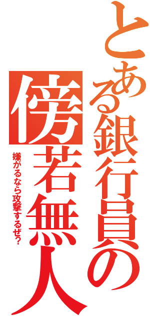 とある銀行員の傍若無人（嫌がるなら攻撃するぜ？）