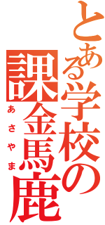 とある学校の課金馬鹿（あさやま）