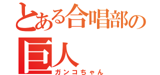 とある合唱部の巨人（ガンコちゃん）