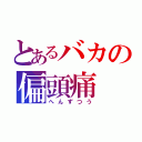 とあるバカの偏頭痛（へんずつう）