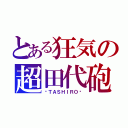 とある狂気の超田代砲（−ＴＡＳＨＩＲＯ−）