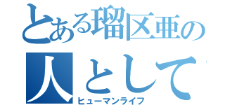 とある瑠区亜の人としての生活（ヒューマンライフ）