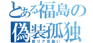 とある福島の偽装孤独（非リア充装い）