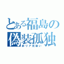 とある福島の偽装孤独（非リア充装い）