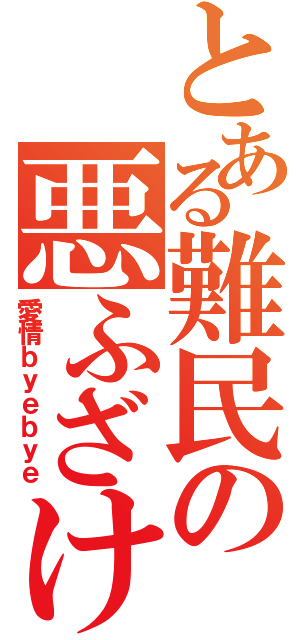 とある難民の悪ふざけ（愛情ｂｙｅｂｙｅ）