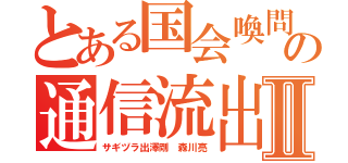 とある国会喚問の通信流出Ⅱ（サギヅラ出澤剛 森川亮）