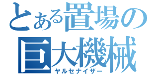 とある置場の巨大機械（ヤルセナイザー）