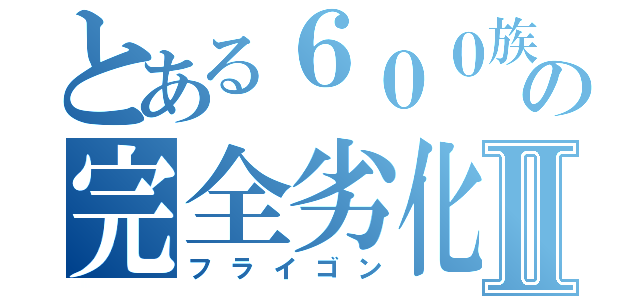 とある６００族の完全劣化Ⅱ（フライゴン）