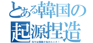 とある韓国の起源捏造（元々は韓国が始めたニダ！）