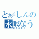 とあるしんの永眠なう（またあおう）