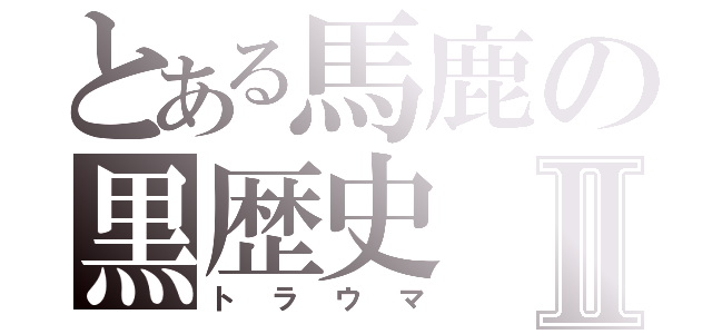 とある馬鹿の黒歴史Ⅱ（トラウマ）