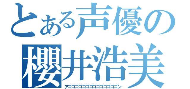 とある声優の櫻井浩美（アゴゴゴゴゴゴゴゴゴゴゴゴゴゴン）