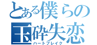 とある僕らの玉砕失恋（ハートブレイク）