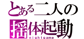 とある二人の揺体起動（ｎｉｇｈｔｇａｍｅ）