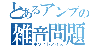 とあるアンプの雑音問題（ホワイトノイズ）