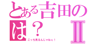 とある吉田のは？Ⅱ（こっち見るんじゃねぇ！）