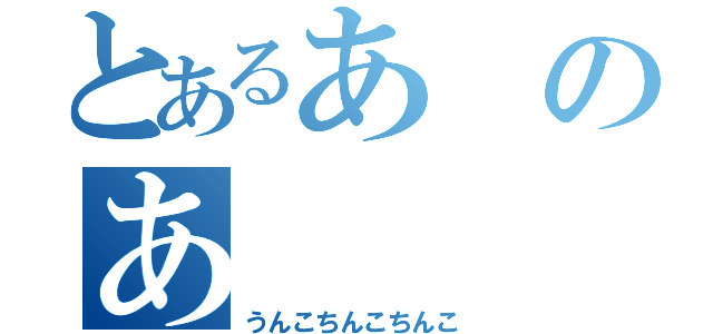 とあるあのあ（うんこちんこちんこ）