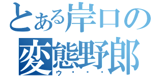 とある岸口の変態野郎？（ウ〜〜〜）