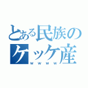 とある民族のケッケ産（ｗｗｗｗ）