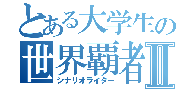 とある大学生の世界覇者Ⅱ（シナリオライター）