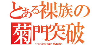 とある裸族の菊門突破（ （‥（⊃（ｏ）⊂）くぱぁ♡ 鈴口こんちゃ）