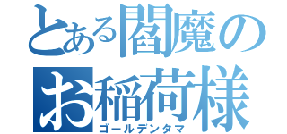 とある閻魔のお稲荷様（ゴールデンタマ）