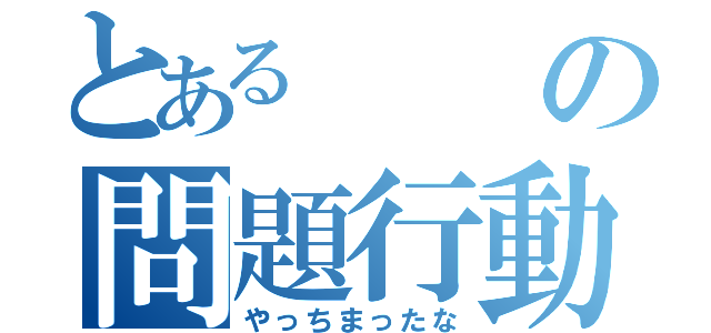 とあるの問題行動（やっちまったな）