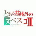 とある基地外のヌベスコⅡ（ヌベヂョンヌゾジョンベルミッティスモゲロンボョｗｗｗｗｗ）