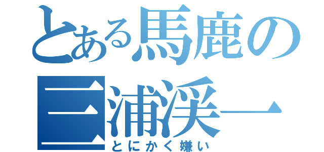 とある馬鹿の三浦渓一（とにかく嫌い）