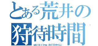 とある荒井の狩待時間（ｗｋｔｋｔｉｍｅ（わくてかタイム））