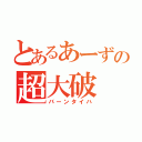 とあるあーずの超大破（バーンタイハ）