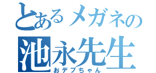 とあるメガネの池永先生（おデブちゃん）