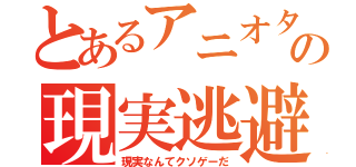 とあるアニオタの現実逃避（現実なんてクソゲーだ）