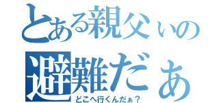 とある親父ぃの避難だぁ！（どこへ行くんだぁ？）