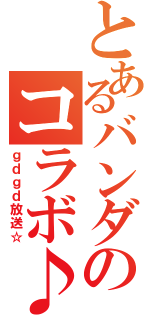 とあるバンダのコラボ♪（ｇｄｇｄ放送☆）