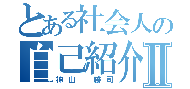 とある社会人の自己紹介Ⅱ（神山 勝司）