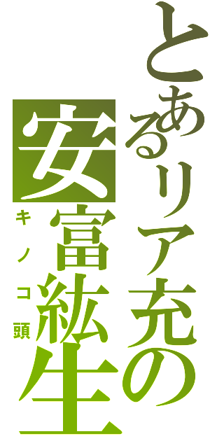 とあるリア充の安富紘生（キノコ頭）