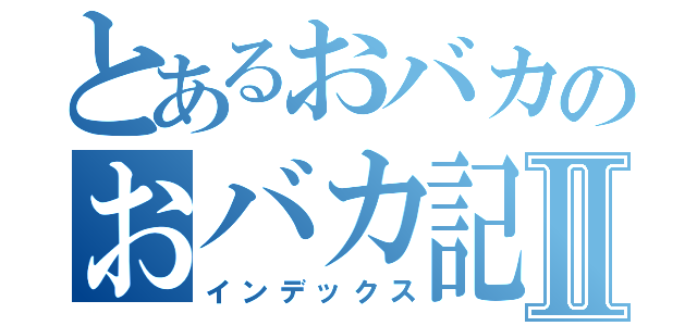 とあるおバカのおバカ記録Ⅱ（インデックス）