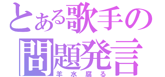 とある歌手の問題発言（羊水腐る）