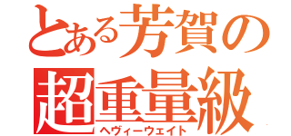 とある芳賀の超重量級（ヘヴィーウェイト）