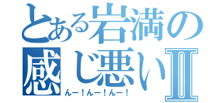 とある岩満の感じ悪いねⅡ（んー！んー！んー！）