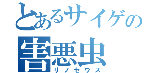 とあるサイゲの害悪虫（リノセウス）