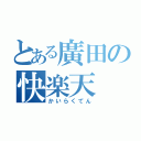 とある廣田の快楽天（かいらくてん）