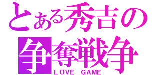 とある秀吉の争奪戦争（ＬＯＶＥ　ＧＡＭＥ）