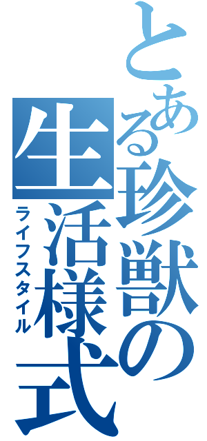 とある珍獣の生活様式（ライフスタイル）